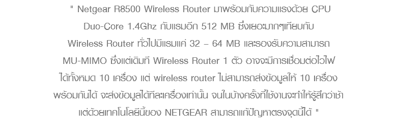  " Netgear R8500 Wireless Router มาพร้อมกับความแรงด้วย CPU Duo-Core 1.4Ghz กับแรมอีก 512 MB ซึ่งเยอะมากๆเทียบกับ Wireless Router ทั่วไปมีแรมแค่ 32 – 64 MB และรองรับความสามารถ MU-MIMO ซึ่งแต่เดิมที Wireless Router 1 ตัว อาจจะมีการเชื่อมต่อไวไฟ ได้ทั้งหมด 10 เครื่อง แต่ wireless router ไม่สามารถส่งข้อมูลให้ 10 เครื่อง พร้อมกันได้ จะส่งข้อมูลได้ทีละเครื่องเท่านั้น จนในบ้างครั้งที่ใช้งานจะทำให้รู้สึกว่าช้า แต่ด้วยเทคโนโลยีนี้ของ NETGEAR สามารถแก้ปัญหาตรงจุดนี้ได้ " 