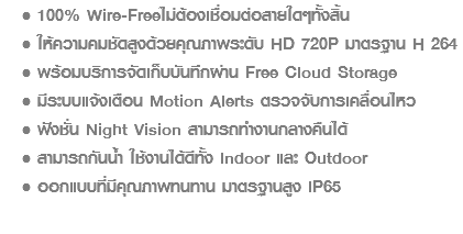 100% Wire-Freeไม่ต้องเชื่อมต่อสายใดๆทั้งสิ้น ให้ความคมชัดสูงด้วยคุณภาพระดับ HD 720P มาตรฐาน H 264 พร้อมบริการจัดเก็บบันทึกผ่าน Free Cloud Storage มีระบบแจ้งเตือน Motion Alerts ตรวจจับการเคลื่อนไหว ฟังชั่น Night Vision สามารถทำงานกลางคืนได้ สามารถกันน้ำ ใช้งานได้ดีทั้ง Indoor และ Outdoor ออกแบบที่มีคุณภาพทนทาน มาตรฐานสูง IP65 