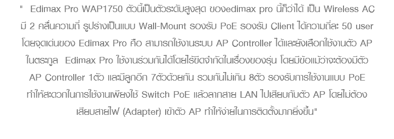 " Edimax Pro WAP1750 ตัวนี้เป็นตัวระดับสูงสุด ของedimax pro นี้ก็ว่าได้ เป็น Wireless AC มี 2 คลื่นความถี่ รูปร่างเป็นแบบ Wall-Mount รองรับ PoE รองรับ Client ได้ความถี่ละ 50 user โดยจุดเด่นของ Edimax Pro คือ สามารถใช้งานระบบ AP Controller ได้และยังเลือกใช้งานตัว AP ในตระกูล Edimax Pro ใช้งานร่วมกันได้โดยไร้ขีดจำกัดในเรื่องของรุ่น โดยมีข้อแม้ว่าจะต้องมีตัว AP Controller 1ตัว และมีลูกอีก 7ตัวด้วยกัน รวมกันไม่เกิน 8ตัว รองรับการใช้งานแบบ PoE ทำให้สะดวกในการใช้งานเพียงใช้ Switch PoE แล้วลากสาย LAN ไปเสียบกับตัว AP โดยไม่ต้อง เสียบสายไฟ (Adapter) เข้าตัว AP ทำให้ง่ายในการติดตั้งมากยิ่งขึ้น" 