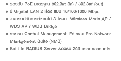 รองรับ PoE มาตรฐาน 802.3at (in) / 802.3af (out) มี Gigabit LAN 2 ช่อง แบบ 10/100/1000 Mbps สามารถปรับการทำงานได้ 3 โหมด Wireless Mode AP / WDS AP / WDS Bridge รองรับ Central Management: Edimax Pro Network Management Suite (NMS) Built-In RADIUS Server รองรับ 256 user accounts 