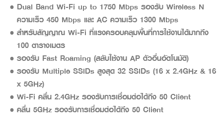 Dual Band Wi-Fi up to 1750 Mbps รองรับ Wireless N ความเร็ว 450 Mbps และ AC ความเร็ว 1300 Mbps สำหรับสัญญาณ Wi-Fi ที่แรงครอบคลุมพื้นที่การใช้งานได้มากถึง 100 ตารางเมตร รองรับ Fast Roaming (สลับใช้งาน AP ตัวอื่นอัตโนมัติ) รองรับ Multiple SSIDs สูงสุด 32 SSIDs (16 x 2.4GHz & 16 x 5GHz) Wi-Fi คลื่น 2.4GHz รองรับการเชื่อมต่อได้ถึง 50 Client คลื่น 5GHz รองรับการเชื่อมต่อได้ถึง 50 Client
